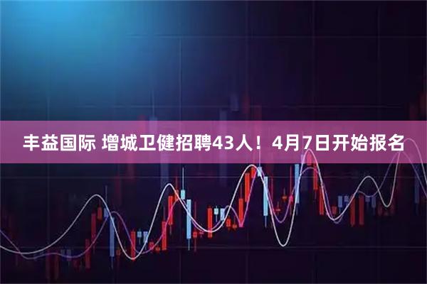 丰益国际 增城卫健招聘43人！4月7日开始报名